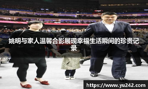 姚明与家人温馨合影展现幸福生活瞬间的珍贵记录